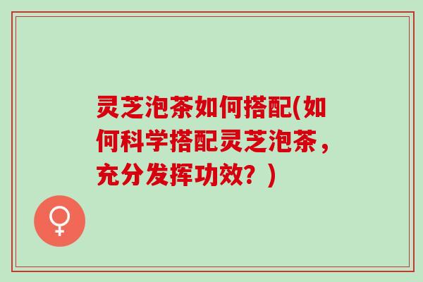 灵芝泡茶如何搭配(如何科学搭配灵芝泡茶，充分发挥功效？)