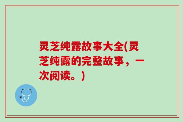 灵芝纯露故事大全(灵芝纯露的完整故事，一次阅读。)