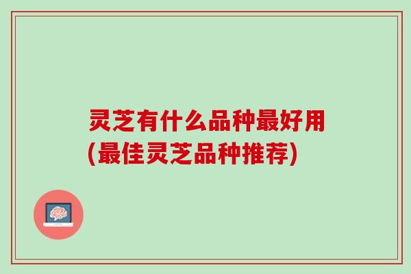 灵芝有什么品种最好用(最佳灵芝品种推荐)