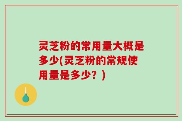 灵芝粉的常用量大概是多少(灵芝粉的常规使用量是多少？)