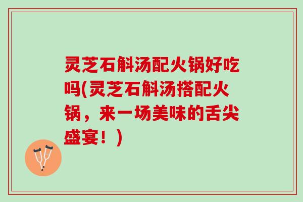 灵芝石斛汤配火锅好吃吗(灵芝石斛汤搭配火锅，来一场美味的舌尖盛宴！)
