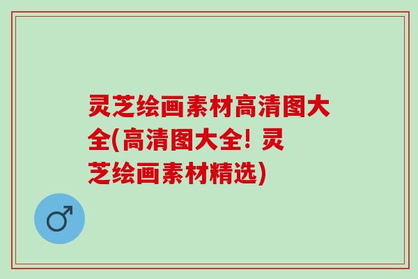 灵芝绘画素材高清图大全(高清图大全! 灵芝绘画素材精选)