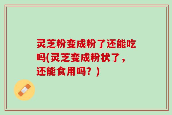 灵芝粉变成粉了还能吃吗(灵芝变成粉状了，还能食用吗？)