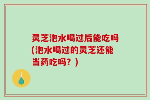 灵芝泡水喝过后能吃吗(泡水喝过的灵芝还能当药吃吗？)