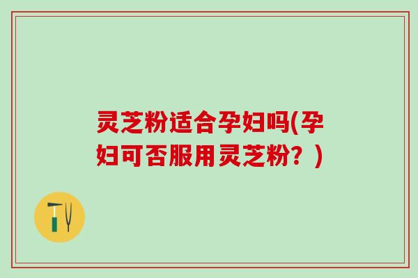 灵芝粉适合孕妇吗(孕妇可否服用灵芝粉？)