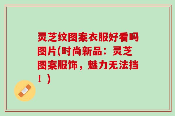 灵芝纹图案衣服好看吗图片(时尚新品：灵芝图案服饰，魅力无法挡！)