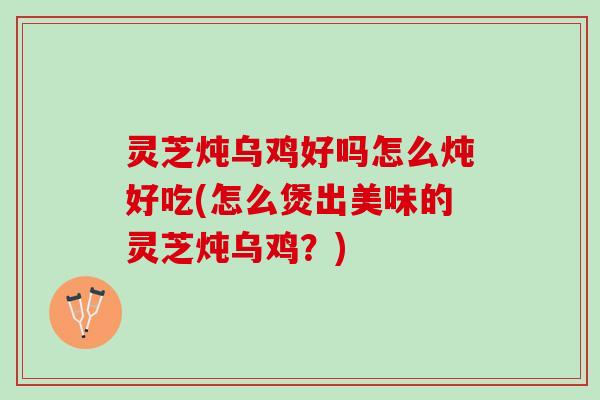 灵芝炖乌鸡好吗怎么炖好吃(怎么煲出美味的灵芝炖乌鸡？)