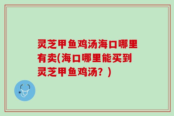 灵芝甲鱼鸡汤海口哪里有卖(海口哪里能买到灵芝甲鱼鸡汤？)