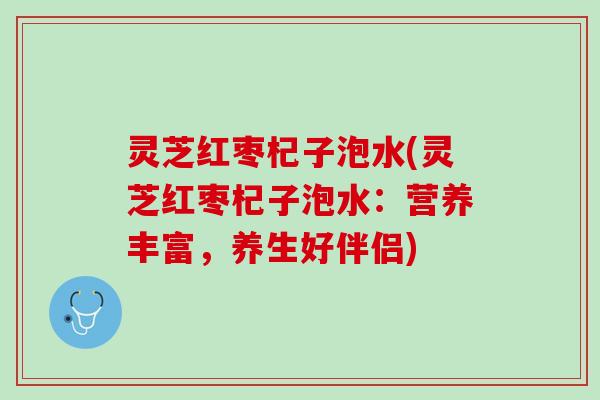 灵芝红枣杞子泡水(灵芝红枣杞子泡水：营养丰富，养生好伴侣)
