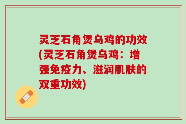 灵芝石角煲乌鸡的功效(灵芝石角煲乌鸡：增强免疫力、滋润肌肤的双重功效)
