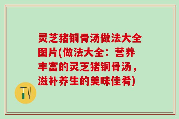 灵芝猪铜骨汤做法大全图片(做法大全：营养丰富的灵芝猪铜骨汤，滋补养生的美味佳肴)