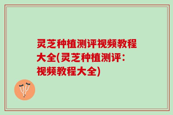 灵芝种植测评视频教程大全(灵芝种植测评：视频教程大全)
