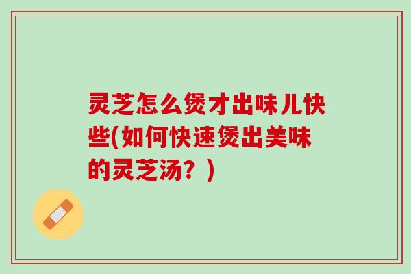 灵芝怎么煲才出味儿快些(如何快速煲出美味的灵芝汤？)