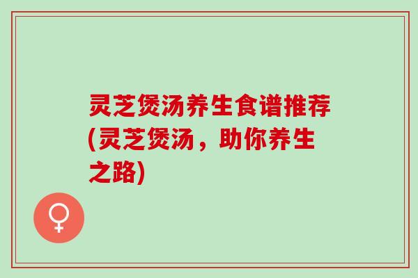 灵芝煲汤养生食谱推荐(灵芝煲汤,助你养生之路) 灵芝煲汤养生食谱推荐(灵芝煲汤,助你养生之路)