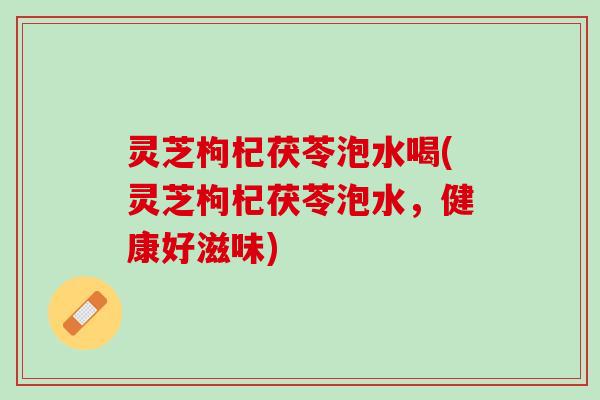 灵芝枸杞茯苓泡水喝(灵芝枸杞茯苓泡水，健康好滋味)