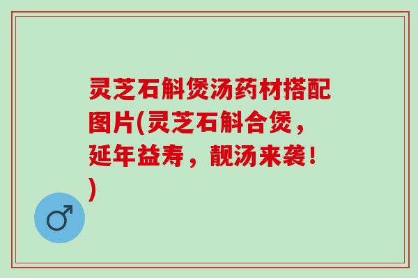 灵芝石斛煲汤药材搭配图片(灵芝石斛合煲，延年益寿，靓汤来袭！)