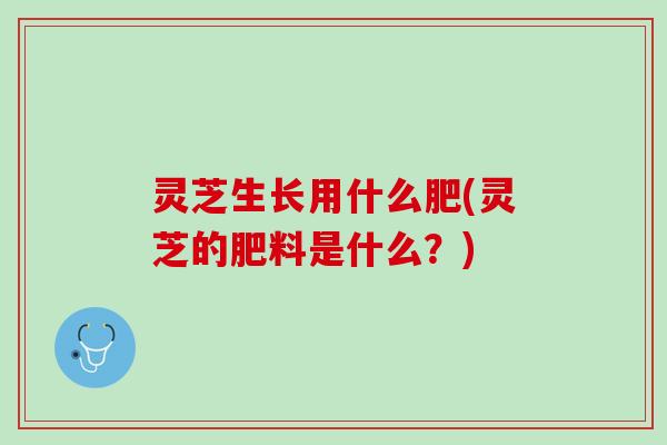 灵芝生长用什么肥(灵芝的肥料是什么？)