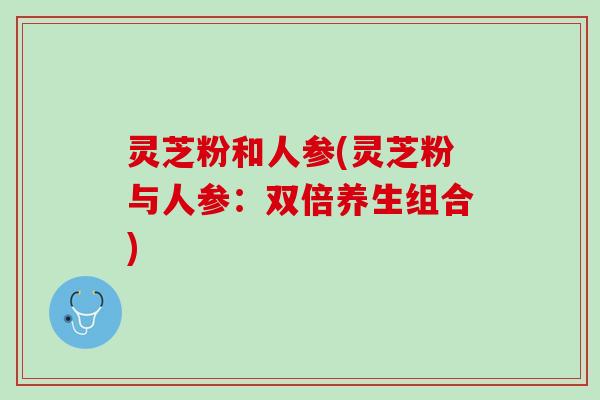灵芝粉和人参(灵芝粉与人参：双倍养生组合)
