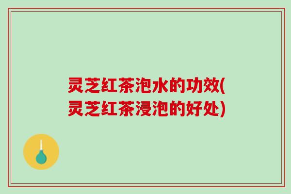 灵芝红茶泡水的功效(灵芝红茶浸泡的好处)