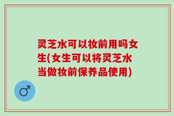 灵芝水可以妆前用吗女生(女生可以将灵芝水当做妆前保养品使用) 灵芝水可以妆前用吗女生(女生可以将灵芝水当做妆前保养品使用)