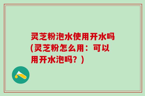 灵芝粉泡水使用开水吗(灵芝粉怎么用:可以用开水泡吗?) 灵芝粉泡水使用开水吗(灵芝粉怎么用:可以用开水泡吗?)