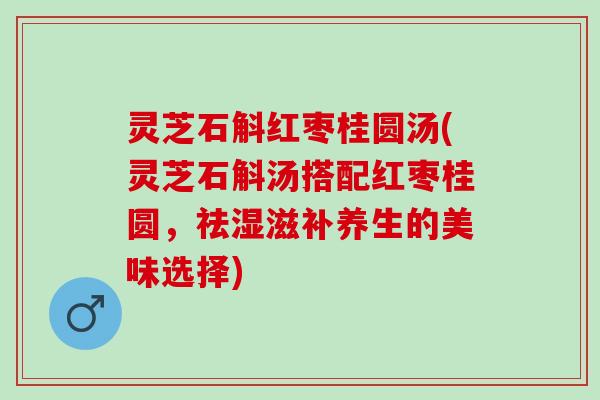灵芝石斛红枣桂圆汤(灵芝石斛汤搭配红枣桂圆，祛湿滋补养生的美味选择)