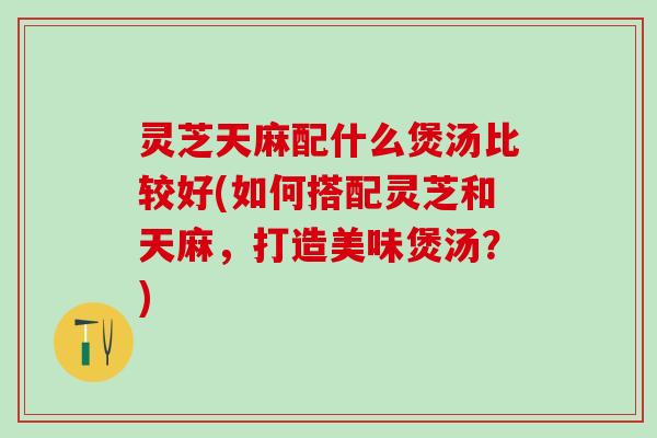 灵芝天麻配什么煲汤比较好(如何搭配灵芝和天麻，打造美味煲汤？)