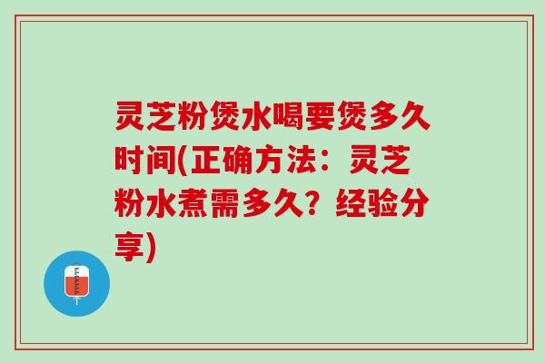 灵芝粉煲水喝要煲多久时间(正确方法：灵芝粉水煮需多久？经验分享)