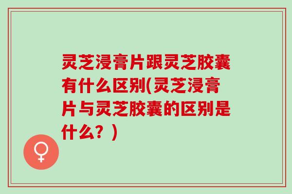 灵芝浸膏片跟灵芝胶囊有什么区别(灵芝浸膏片与灵芝胶囊的区别是什么？)