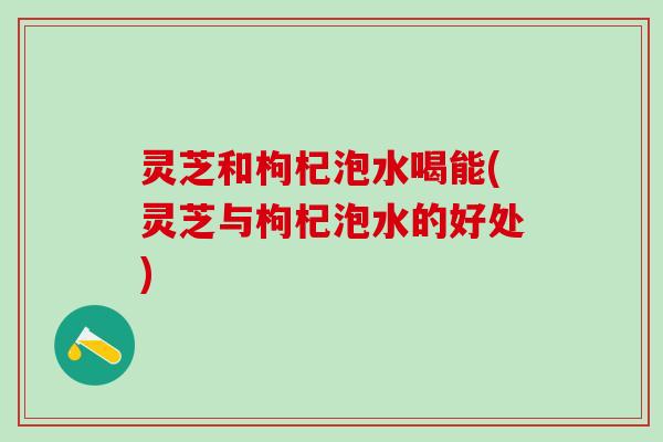 灵芝和枸杞泡水喝能(灵芝与枸杞泡水的好处)