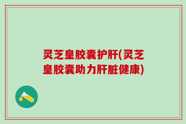 灵芝皇胶囊护肝(灵芝皇胶囊助力肝脏健康)
