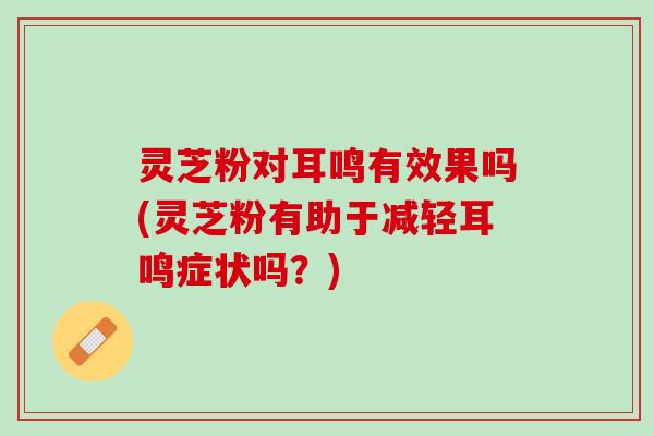 灵芝粉对耳鸣有效果吗(灵芝粉有助于减轻耳鸣症状吗？)