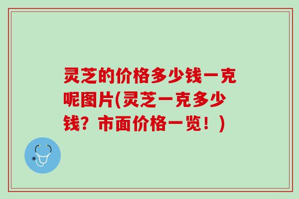 灵芝的价格多少钱一克呢图片(灵芝一克多少钱？市面价格一览！)
