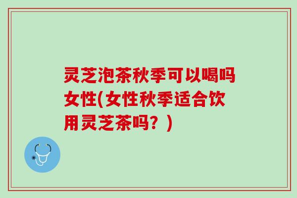 灵芝泡茶秋季可以喝吗女性(女性秋季适合饮用灵芝茶吗？)