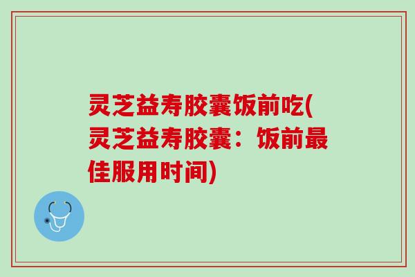 灵芝益寿胶囊饭前吃(灵芝益寿胶囊：饭前最佳服用时间)