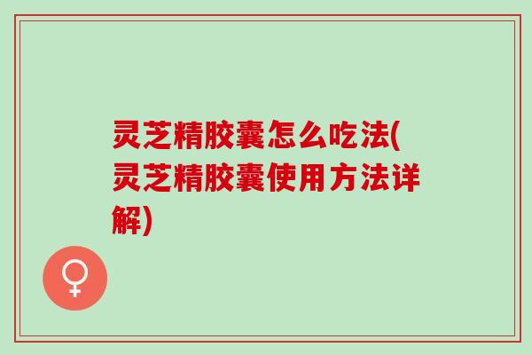 灵芝精胶囊怎么吃法(灵芝精胶囊使用方法详解)