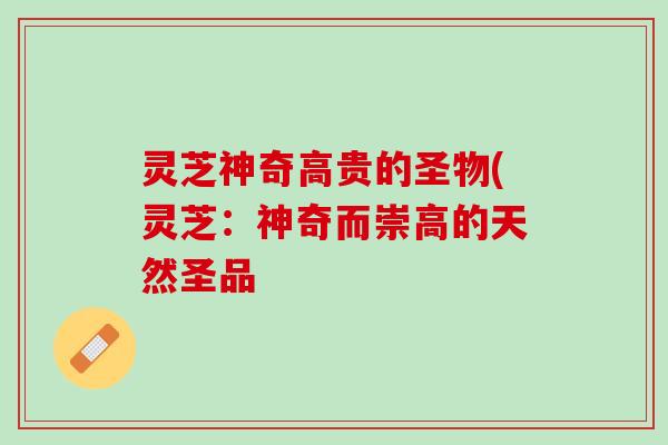 灵芝神奇高贵的圣物(灵芝:神奇而崇高的天然圣品 灵芝神奇高贵的圣物(灵芝:神奇而崇高的天然圣品