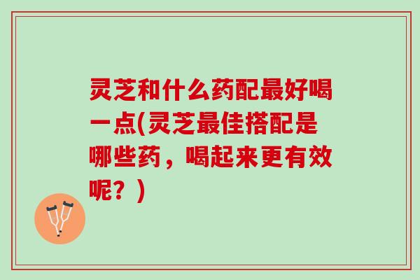 灵芝和什么药配最好喝一点(灵芝最佳搭配是哪些药，喝起来更有效呢？)