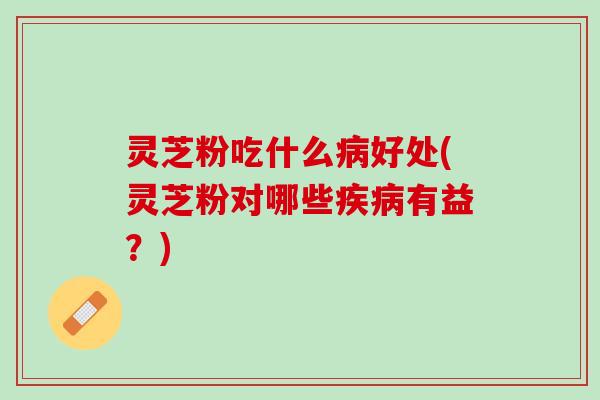 灵芝粉吃什么好处(灵芝粉对哪些有益？)