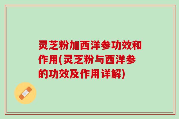 灵芝粉加西洋参功效和作用(灵芝粉与西洋参的功效及作用详解)