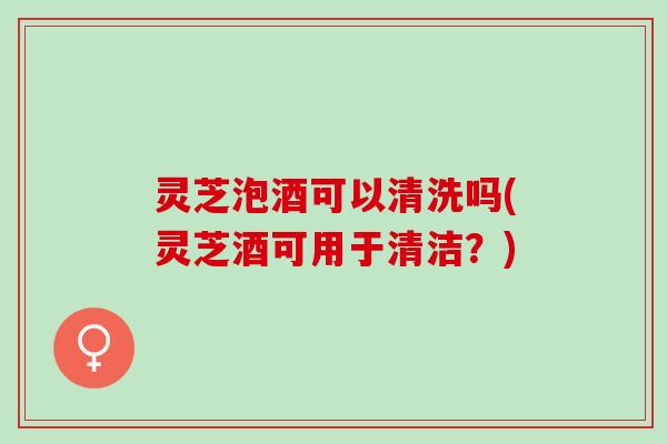 灵芝泡酒可以清洗吗(灵芝酒可用于清洁？)