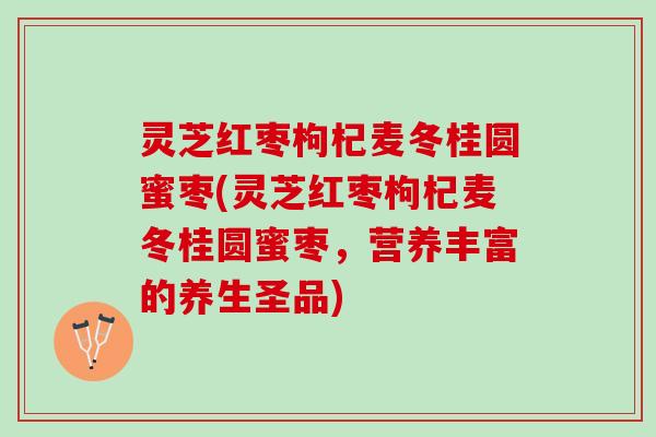 灵芝红枣枸杞麦冬桂圆蜜枣(灵芝红枣枸杞麦冬桂圆蜜枣,营养丰富的养生圣品) 灵芝红枣枸杞麦冬桂圆蜜枣(灵芝红枣枸杞麦冬桂圆蜜枣,营养丰富的养生圣品)