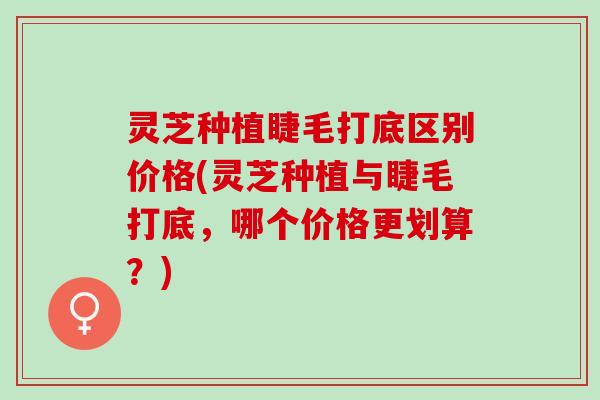 灵芝种植睫毛打底区别价格(灵芝种植与睫毛打底，哪个价格更划算？)