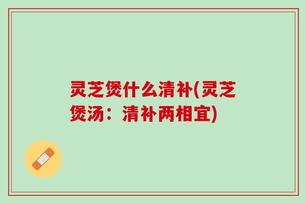 灵芝煲什么清补(灵芝煲汤：清补两相宜)