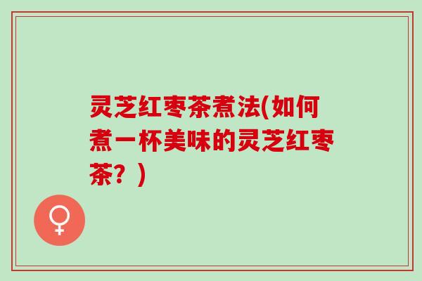 灵芝红枣茶煮法(如何煮一杯美味的灵芝红枣茶？)
