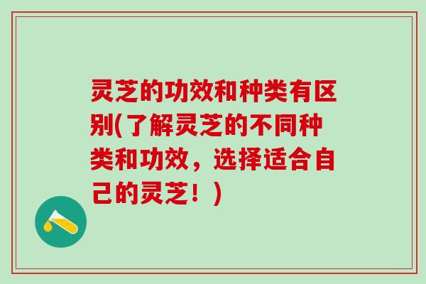 灵芝的功效和种类有区别(了解灵芝的不同种类和功效，选择适合自己的灵芝！)