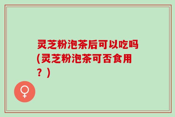 灵芝粉泡茶后可以吃吗(灵芝粉泡茶可否食用？)