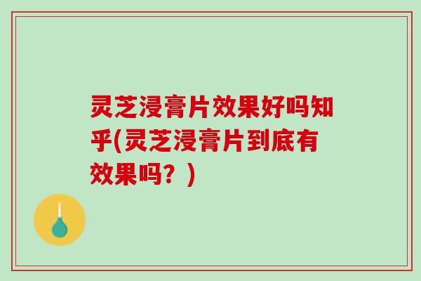 灵芝浸膏片效果好吗知乎(灵芝浸膏片到底有效果吗？)