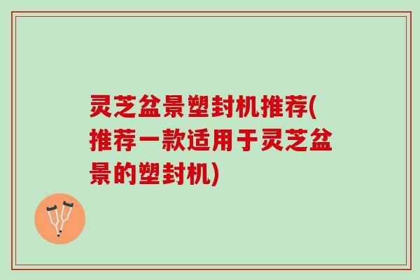 灵芝盆景塑封机推荐(推荐一款适用于灵芝盆景的塑封机)