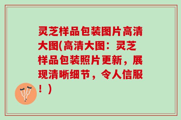 灵芝样品包装图片高清大图(高清大图：灵芝样品包装照片更新，展现清晰细节，令人信服！)